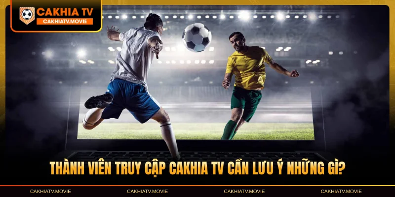 Thành viên truy cập Cakhia TV cần lưu ý những gì?